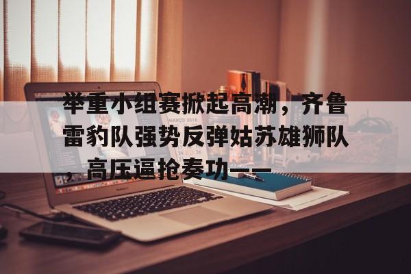 C7娱乐-关于举重小组赛掀起高潮，齐鲁雷豹队强势反弹姑苏雄狮队，高压逼抢奏功——的信息